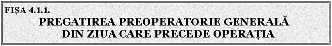 Text Box: FISA 4.1.1. 
 PREGATIREA PREOPERATORIE GENERALA
 DIN ZIUA CARE PRECEDE OPERATIA



