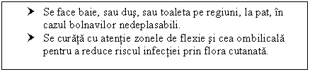 Text Box: † Se face baie, sau dus, sau toaleta pe regiuni, la pat, in cazul bolnavilor nedeplasabili.
† Se curata cu atentie zonele de flexie si cea ombilicala pentru a reduce riscul infectiei prin flora cutanata.

