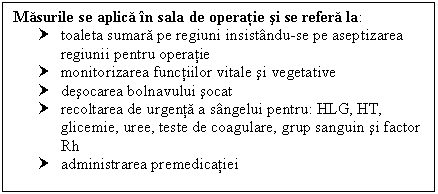 Text Box: Masurile se aplica in sala de operatie si se refera la:
† toaleta sumara pe regiuni insistandu-se pe aseptizarea regiunii pentru operatie
† monitorizarea functiilor vitale si vegetative
† desocarea bolnavului socat 
† recoltarea de urgenta a sangelui pentru: HLG, HT, glicemie, uree, teste de coagulare, grup sanguin si factor Rh
† administrarea premedicatiei 



















 

