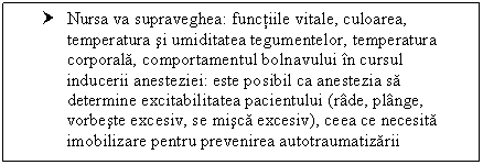 Text Box: † Nursa va supraveghea: functiile vitale, culoarea, temperatura si umiditatea tegumentelor, temperatura corporala, comportamentul bolnavului in cursul inducerii anesteziei: este posibil ca anestezia sa determine excitabilitatea pacientului (rade, ge, vorbeste excesiv, se misca excesiv), ceea ce necesita imobilizare pentru prevenirea autotraumatizarii

