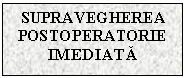 Text Box: SUPRAVEGHEREA
POSTOPERATORIE IMEDIATA


