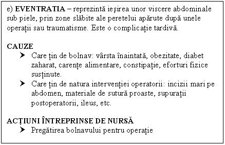 Text Box: e) EVENTRATIA  reprezinta iesirea unor viscere abdominale sub piele, prin zone slabite ale peretelui aparute dupa unele operatii sau traumatisme. Este o complicatie tardiva.

CAUZE
† Care tin de bolnav: varsta inaintata, obezitate, diabet zaharat, carente alimentare, constipatie, eforturi fizice sustinute.
† Care tin de natura interventiei operatorii: incizii mari pe abdomen, materiale de sutura proaste, supuratii postoperatorii, ileus, etc.

ACTIUNI INTREPRINSE DE NURSA
† Pregatirea bolnavului pentru operatie

