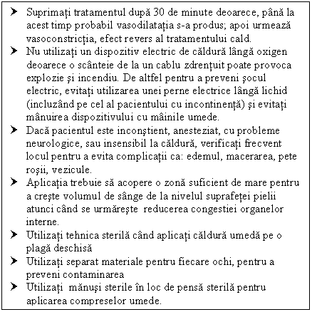 Text Box: † Suprimati tratamentul dupa 30 de minute deoarece, pana la acest timp probabil vasodilatatia s-a produs; apoi urmeaza vasoconstrictia, efect revers al tratamentului cald.
† Nu utilizati un dispozitiv electric de caldura langa oxigen deoarece o scanteie de la un cablu zdrentuit poate provoca explozie si incendiu. De altfel pentru a preveni socul electric, evitati utilizarea unei perne electrice langa lichid (incluzand pe cel al pacientului cu incontinenta) si evitati manuirea dispozitivului cu mainile umede.
† Daca pacientul este inconstient, anesteziat, cu probleme neurologice, sau insensibil la caldura, verificati frecvent locul pentru a evita complicatii ca: edemul, macerarea, pete rosii, cule.
† Aplicatia trebuie sa acopere o zona suficient de mare pentru a creste volumul de sange de la nivelul suprafetei pielii atunci cand se urmareste reducerea congestiei organelor interne. 
† Utilizati tehnica sterila cand aplicati caldura umeda pe o plaga deschisa 
† Utilizati separat materiale pentru fiecare ochi, pentru a preveni contaminarea
† Utilizati manusi sterile in loc de pensa sterila pentru aplicarea compreselor umede.
