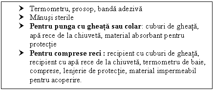 Text Box: † Termometru, prosop, banda adeziva
† Manusi sterile
† Pentru punga cu gheata sau colar: cuburi de gheata, apa rece de la chiuveta, material absorbant pentru protectie
† Pentru comprese reci : recipient cu cuburi de gheata, recipient cu apa rece de la chiuveta, termometru de baie, comprese, lenjerie de protectie, material impermeabil pentru acoperire.

