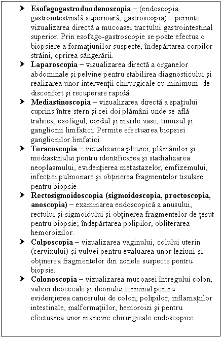 Text Box: † Esofagogastroduodenoscopia  (endoscopia gastrointestinala superioara, gastroscopia)  permite vizualizarea directa a mucoasei tractului gastrointestinal superior. Prin esofago-gastroscopie se poate efectua o biopsiere a formatiunilor suspecte, indepartarea corpilor straini, oprirea sangerarii.
† Laparoscopia  vizualizarea directa a organelor abdominale si pelvine pentru stabilirea diagnosticului si realizarea unor interventii chirurgicale cu minimum de disconfort si recuperare rapida.
† Mediastinoscopia  vizualizarea directa a spatiului cuprins intre stern si cei doi plamani unde se afla traheea, esofagul, cordul si marile vase, timusul si ganglionii limfatici. Permite efectuarea biopsiei ganglionilor limfatici.
† Toracoscopia  vizualizarea pleurei, plamanilor si mediastinului pentru identificarea si stadializarea neoplasmului, evidentierea metastazelor, emfizemului, infectiei pulmonare si obtinerea fragmentelor tisulare pentru biopsie
† Rectosigmoidoscopia (sigmoidoscopia, proctoscopia, anoscopia)  examinarea endoscopica a anusului, rectului si sigmoidului si obtinerea fragmentelor de tesut pentru biopsie; indepartarea polipilor, obliterarea hemoroizilor.
† Colposcopia  vizualizarea vaginului, colului uterin (cervixului) si vulvei pentru evaluarea unor leziuni si obtinerea fragmentelor din zonele suspecte pentru biopsie.
† Colonoscopia  vizualizarea mucoasei intregului colon, valvei ileocecale si ileonului terminal pentru evidentierea cancerului de colon, polipilor, inflamatiilor intestinale, malformatiilor, <a href=