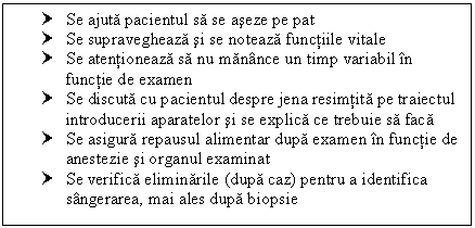 Text Box: † Se ajuta pacientul sa se aseze pe pat
† Se supravegheaza si se noteaza functiile vitale
† Se atentioneaza sa nu manance un timp variabil in functie de examen
† Se discuta cu pacientul despre jena resimtita pe traiectul introducerii aparatelor si se explica ce trebuie sa faca
† Se asigura repausul <a href=