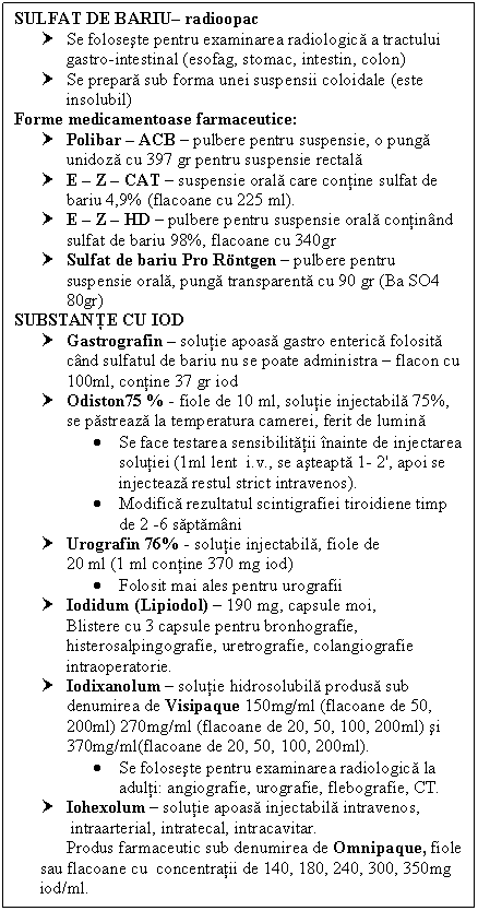 Text Box: SULFAT DE BARIU radioopac
† Se foloseste pentru examinarea radiologica a tractului gastro-intestinal (esofag, stomac, intestin, colon)
† Se prepara sub forma unei suspensii coloidale (este insolubil)
Forme medicamentoase farmaceutice:
† Polibar  ACB  pulbere pentru suspensie, o punga unidoza cu 397 gr pentru suspensie rectala
† E  Z  CAT  suspensie orala care contine sulfat de bariu 4,9% (flacoane cu 225 ml).
† E  Z  HD  pulbere pentru suspensie orala continand sulfat de bariu 98%, flacoane cu 340gr
† Sulfat de bariu Pro Rntgen  pulbere pentru suspensie orala, punga transparenta cu 90 gr (Ba SO4 80gr)
SUBSTANTE CU IOD
† Gastrografin  solutie apoasa gastro enterica folosita cand sulfatul de bariu nu se poate administra  flacon cu 100ml, contine 37 gr iod
† Odiston75 % - fiole de 10 ml, solutie injectabila 75%, se pastreaza la temperatura camerei, ferit de lumina
 Se face testarea sensibilitatii inainte de injectarea solutiei (1ml lent i.v., se asteapta 1- 2', apoi se injecteaza restul strict intravenos).
 Modifica rezultatul scintigrafiei <a href=