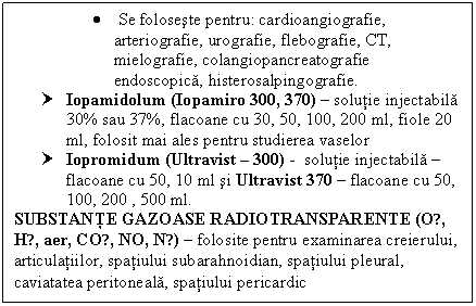 Text Box:  Se foloseste pentru: cardioangiografie, 
 arteriografie, urografie, flebografie, CT, 
 mielografie, colangiopancreatografie 
 endoscopica, histerosalpingografie.
† Iopamidolum (Iopamiro 300, 370)  solutie injectabila 30% sau 37%, flacoane cu 30, 50, 100, 200 ml, fiole 20 ml, folosit mai ales pentru studierea vaselor
† Iopromidum (Ultravist  300) - solutie injectabila  flacoane cu 50, 10 ml si Ultravist 370  flacoane cu 50, 100, 200 , 500 ml.
SUBSTANTE GAZOASE RADIOTRANSPARENTE (O₂, H₂, aer, CO₂, NO, N₂)  folosite pentru examinarea creierului, articulatiilor, spatiului subarahnoidian, spatiului pleural, caviatatea peritoneala, spatiului pericardic 
