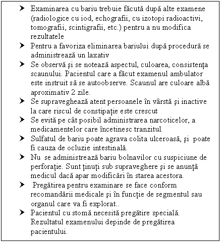 Text Box: † Examinarea cu bariu trebuie facuta dupa alte examene (radiologice cu iod, echografii, cu izotopi radioactivi, tomografii, scintigrafii, etc.) pentru a nu modifica rezultatele
† Pentru a favoriza eliminarea bariului dupa procedura se administreaza un laxativ
† Se observa si se noteaza aspectul, culoarea, consistenta scaunului. Pacientul care a facut examenul ambulator este instruit sa se autoobserve. Scaunul are culoare alba aproximativ 2 zile.
† Se supravegheaza atent persoanele in varsta si inactive la care riscul de <a href=