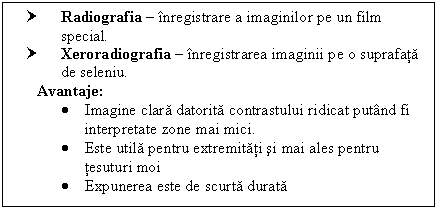 Text Box: † Radiografia  inregistrare a imaginilor pe un film 
 special.
† Xeroradiografia  inregistrarea imaginii pe o suprafata
 de seleniu.
Avantaje:
 Imagine clara datorita contrastului ridicat putand fi interpretate zone mai mici.
 Este utila pentru extremitati si mai ales pentru tesuturi moi
 Expunerea este de scurta durata


