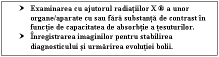 Text Box: † Examinarea cu ajutorul radiatiilor X  a unor organe/aparate cu sau fara substanta de contrast in functie de capacitatea de absorbtie a tesuturilor.
† Inregistrarea imaginilor pentru stabilirea diagnosticului si urmarirea evolutiei bolii.
