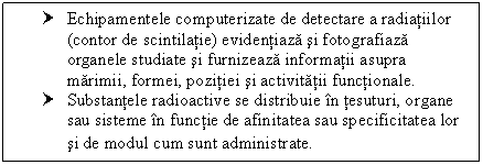 Text Box: † Echipamentele computerizate de detectare a radiatiilor (contor de scintilatie) evidentiaza si fotografiaza organele studiate si furnizeaza informatii asupra marimii, formei, pozitiei si activitatii functionale.
† Substantele radioactive se distribuie in tesuturi, organe sau sisteme in functie de afinitatea sau specificitatea lor si de modul cum sunt administrate.
