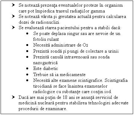 Text Box: † Se noteaza prezenta eventualelor proteze in organism care pot impiedica traseul radiatiilor gamma
† Se noteaza varsta si greutatea actuala pentru calcularea dozei de radionuclizi
† Se evalueaza starea pacientului pentru a stabili daca:
 Se poate deplasa singur sau are nevoie de un fotoliu rulant
 Necesita administrare de O2
 Prezinta sonda si pungi de colectare a urinii
 Prezinta canula intravenoasa sau sonda nazogastrica
 Este diabetic
 Trebuie sa ia medicamente
 Necesita alte examene scintigrafice. Scintigrafia tiroidiana se face inaintea examenelor radiologice cu substante care contin iod. 
† Daca are mai putin de 18 ani se anunta serviciul de medicina nucleara pentru stabilirea tehnologiei adecvate procedurii de examinare.




