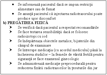 Text Box:  Se informeaza pacientul daca se impun restrictii alimentare sau de fumat
 Se anunta pacientul ca injectarea radiotrasorului poate produce usor discomfort
b) PREGATIREA FIZICA
† Se verifica daca pacientul a respectat recomandarile
† Se face testarea sensibilitatii daca se folosesc radioizotopi cu iod
† Se indeparteaza obiectele metalice, bijuteriile din campul de examinare
† Se intrerupe medicatia (cu acordul medicului) pana la incheierea studiilor  la femeile de varsta fertila pentru siguranta se face examenul ginecologic
† Se administreaza medicatie preprocedurala pentru reducerea fixarii radiotrasorilor in tesuturile din jur

