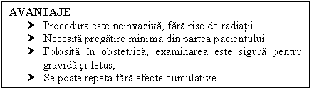 Text Box: AVANTAJE
† Procedura este neinvaziva, fara risc de radiatii.
† Necesita pregatire minima din partea pacientului
† Folosita in obstetrica, examinarea este sigura pentru <a href=