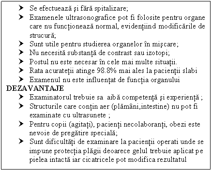 Text Box: † Se efectueaza si fara spitalizare;
† Examenele ultrasonografice pot fi folosite pentru organe care nu functioneaza normal, evidentiind modificarile de strucura;
† Sunt utile pentru studierea organelor in miscare;
† Nu necesita substanta de contrast sau izotopi;
† Postul nu este necesar in cele mai multe situatii.
† Rata acuratetii atinge 98.8% mai ales la pacientii slabi
† Examenul nu este influentat de functia organului
DEZAVANTAJE
† Examinatorul trebuie sa aiba competenta si experienta ;
† Structurile care contin aer (plamani,intestine) nu pot fi examinate cu ultrasunete ;
† Pentru copii (agitati), pacienti necolaboranti, obezi este nevoie de pregatire speciala;
† Sunt dificultati de examinare la pacientii operati unde se impune protectia plagii deoarece gelul trebuie aplicat pe pielea intacta iar cicatricele pot modifica rezultatul

