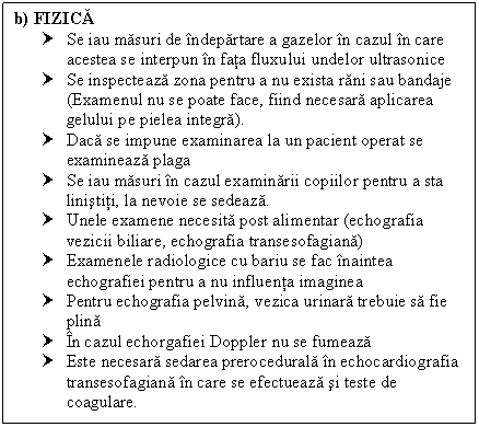 Text Box: b) FIZICA
† Se iau masuri de indepartare a gazelor in cazul in care acestea se interpun in fata fluxului undelor ultrasonice
† Se inspecteaza zona pentru a nu exista rani sau bandaje (Examenul nu se poate face, fiind necesara aplicarea gelului pe pielea integra).
† Daca se impune examinarea la un pacient operat se examineaza plaga
† Se iau masuri in cazul examinarii copiilor pentru a sta linistiti, la nevoie se sedeaza.
† Unele examene necesita post alimentar (echografia cii biliare, echografia transesofagiana)
† Examenele radiologice cu bariu se fac inaintea echografiei pentru a nu influenta imaginea
† Pentru echografia pelvina, ca urinara trebuie sa fie plina
† In cazul echorgafiei Doppler nu se fumeaza
† Este necesara sedarea prerocedurala in echocardiografia transesofagiana in care se efectueaza si teste de coagulare.


