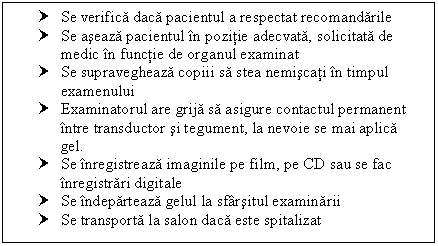 Text Box: † Se verifica daca pacientul a respectat recomandarile
† Se aseaza pacientul in pozitie adecvata, solicitata de medic in functie de organul examinat
† Se supravegheaza copin sa stea nemiscati in timpul examenului
† Examinatorul are grija sa asigure contactul permanent intre transductor si tegument, la nevoie se mai aplica gel.
† Se inregistreaza imaginile pe film, pe CD sau se fac inregistrari digitale
† Se indeparteaza gelul la sfarsitul examinarii
† Se transporta la salon daca este spitalizat

