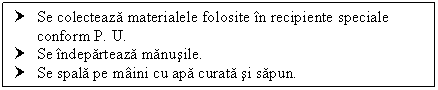 Text Box: † Se colecteaza materialele folosite in recipiente speciale conform P. U.
† Se indeparteaza manusile.
† Se spala pe maini cu apa curata si sapun.

