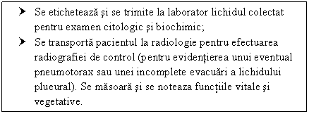 Text Box: † Se eticheteaza si se trimite la laborator lichidul colectat pentru examen citologic si biochimic;
† Se transporta pacientul la radiologie pentru efectuarea radiografiei de control (pentru evidentierea unui eventual pneumotorax sau unei incomplete evacuari a lichidului plueural). Se masoara si se noteaza functiile vitale si vegetative.


