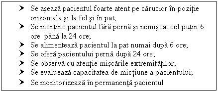 Text Box: † Se aseaza pacientul foarte atent pe carucior in pozitie orizontala si la fel si in pat;
† Se mentine pacientul fara perna si nemiscat cel putin 6 ore pana la 24 ore;
† Se alimenteaza pacientul la pat numai dupa 6 ore;
† Se ofera pacientului perna dupa 24 ore;
† Se observa cu atentie miscarile extremitatilor;
† Se evalueaza capacitatea de mictiune a pacientului;
† Se monitorizeaza in permanenta pacientul
