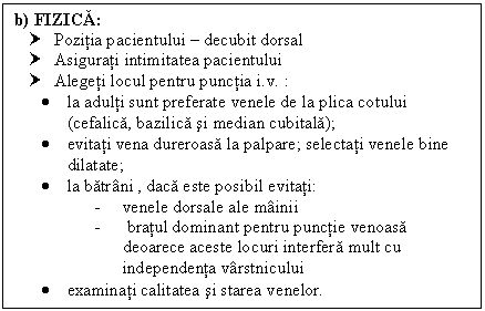 Text Box: b) FIZICA:
† Pozitia pacientului  decubit dorsal
† Asigurati intimitatea pacientului
† Alegeti locul pentru punctia i.v. :
 la adulti sunt preferate venele de la plica cotului (cefalica, bazilica si median cubitala);
 evitati vena dureroasa la palpare; selectati venele bine dilatate;
 la batrani , daca este posibil evitati:
- venele dorsale ale mainii
- bratul dominant pentru punctie venoasa deoarece aceste locuri interfera mult cu independenta varstnicului 
 examinati calitatea si starea venelor. 
