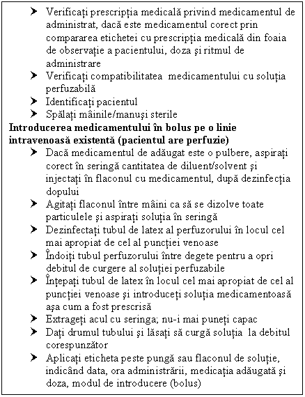 Text Box: † Verificati prescriptia medicala privind medicamentul de administrat, daca este medicamentul corect prin area etichetei cu prescriptia medicala din foaia de observatie a pacientului, doza si ritmul de administrare
† Verificati compatibilitatea medicamentului cu solutia perfuzabila
† Identificati pacientul
† Spalati mainile/manusi sterile
Introducerea medicamentului in bolus pe o linie intravenoasa existenta (pacientul are perfuzie)
† Daca medicamentul de adaugat este o pulbere, aspirati corect in seringa cantitatea de diluent/solvent si injectati in flaconul cu medicamentul, dupa dezinfectia dopului
† Agitati flaconul intre maini ca sa se dizolve toate particulele si aspirati solutia in seringa
† Dezinfectati tubul de latex al perfuzorului in locul cel mai apropiat de cel al punctiei venoase
† Indoiti tubul perfuzorului intre degete pentru a opri debitul de curgere al solutiei perfuzabile
† Intepati tubul de latex in locul cel mai apropiat de cel al punctiei venoase si introduceti solutia medicamentoasa asa cum a fost prescrisa
† Extrageti acul cu seringa; nu-i mai puneti capac
† Dati drumul tubului si lasati sa curga solutia la debitul corespunzator
† Aplicati eticheta peste punga sau flaconul de solutie, indicand data, ora administrarii, medicatia adaugata si doza, modul de introducere (bolus)

