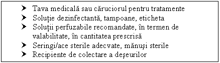 Text Box: † Tava medicala sau caruciorul pentru tratamente
† Solutie dezinfectanta, tampoane, eticheta
† Solutii perfuzabile recomandate, in termen de valabilitate, in cantitatea prescrisa
† Seringi/ace sterile adecvate, manusi sterile 
† Recipiente de colectare a deseurilor

