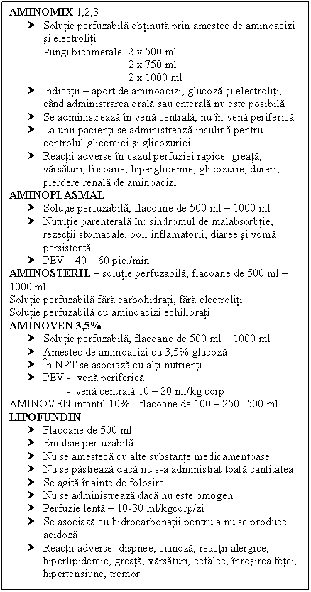 Text Box: AMINOMIX 1,2,3 
† Solutie perfuzabila obtinuta prin amestec de aminoacizi si electroliti
 Pungi bicamerale: 2 x 500 ml
 2 x 750 ml
 2 x 1000 ml
† Indicatii  aport de aminoacizi, glucoza si electroliti, cand administrarea orala sau enterala nu este posibila
† Se administreaza in vena centrala, nu in vena periferica.
† La unii pacienti se administreaza <a href=