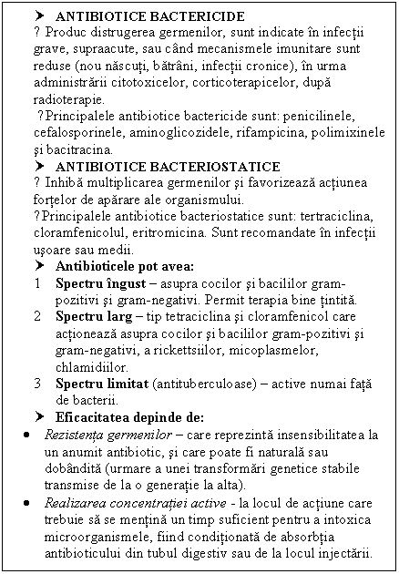 Text Box: † ANTIBIOTICE BACTERICIDE 
● Produc distrugerea germenilor, sunt indicate in infectii grave, supraacute, sau cand mecanismele imunitare sunt reduse (nou nascuti, batrani, infectii cronice), in urma administrarii citotoxicelor, corticoterapicelor, dupa radioterapie.
 ●Principalele antibiotice bactericide sunt: penicilinele, cefalosporinele, aminoglicozidele, rifampicina, polimixinele si bacitracina.
† ANTIBIOTICE BACTERIOSTATICE 
● Inhiba multiplicarea germenilor si favorizeaza actiunea fortelor de aparare ale organismului. 
●Principalele antibiotice bacteriostatice sunt: tertraciclina, cloramfenicolul, eritromicina. Sunt recomandate in infectii usoare sau medii.
† Antibioticele pot avea:
1 Spectru ingust  asupra cocilor si bacililor gram-pozitivi si gram-negativi. Permit terapia bine tintita.
2 Spectru larg  tip tetraciclina si cloramfenicol care actioneaza asupra cocilor si bacililor gram-pozitivi si gram-negativi, a rickettsiilor, micoplasmelor, chlamidiilor.
3 Spectru limitat (antituberculoase)  active numai fata de bacterii.
† Eficacitatea depinde de:
 Rezistenta germenilor  care reprezinta insensibilitatea la un anumit antibiotic, si care poate fi naturala sau dobandita (urmare a unei transformari genetice stabile transmise de la o generatie la alta).
 Realizarea concentratiei active - la locul de actiune care trebuie sa se mentina un timp suficient pentru a intoxica microorganismele, fiind conditionata de absorbtia antibioticului din tubul digestiv sau de la locul injectarii.


