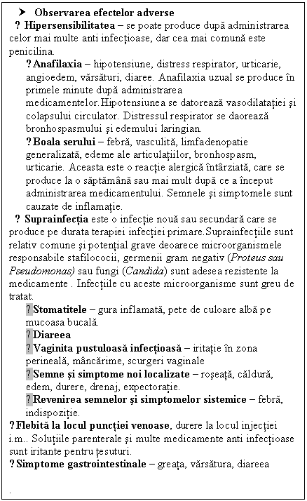 Text Box: † Observarea efectelor adverse
 ● Hipersensibilitatea  se poate produce dupa administrarea celor mai multe anti infectioase, dar cea mai comuna este penicilina.
○Anafilaxia  hipotensiune, distress respirator, urticarie, angioedem, varsaturi, diaree. Anafilaxia uzual se produce in primele minute dupa administrarea medicamentelor.Hipotensiunea se datoreaza vasodilatatiei si colapsului circulator. Distressul respirator se daoreaza bronhospasmului si edemului laringian.
○Boala serului  febra, vasculita, limfadenopatie generalizata, edeme ale articulatiilor, bronhospasm, urticarie. Aceasta este o reactie alergica intarziata, care se produce la o saptamana sau mai mult dupa ce a inceput administrarea medicamentului. Semnele si simptomele sunt cauzate de inflamatie.
 ● Suprainfectia este o infectie noua sau secundara care se produce pe durata terapiei infectiei primare.Suprainfectiile sunt relativ comune si potential grave deoarece microorganismele responsabile stafilococii, germenii gram negativ (Proteus sau Pseudomonas) sau fungi (Candida) sunt adesea rezistente la medicamente . Infectiile cu aceste microorganisme sunt greu de tratat.
○Stomatitele  gura inflamata, pete de culoare alba pe mucoasa bucala.
○Diareea
○Vaginita pustuloasa infectioasa  iritatie in zona perineala, mancarime, scurgeri vaginale
○Semne si simptome noi localizate  roseata, caldura, edem, durere, drenaj, expectoratie.
○Revenirea semnelor si simptomelor sistemice  febra, indispozitie.
●Flebita la locul punctiei venoase, <a href=