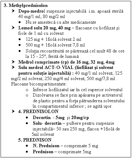 Text Box: 3. Methylprednisolon
† Depo-medrol suspensie injectabila i.m. apoasa sterila 
 40 mg/1 ml, 80 mg/2 ml
 Nu se amesteca cu alte medicamente
† Lemod solu 20 mg, 40 mg  flacoane cu liofilizat si fiole de 1 ml cu solvent
 125 mg + 1fiola solvent 2 ml
 500 mg + 1fiola solvent 7,8 ml
 Solutia reconstituita se pastreaza cel mult 48 de ore la 15 - 25, ferita de lumina
† Medrol comprimate (cp) de 16 mg, 32 mg, 4mg
† Solu medrol ACT-O-VIAL (liofilizat si solvent 
 pentru solutie injectabila) : 40 mg/1 ml solvent, 125 mg/2 ml solvent, 250 mg/4 ml solvent, 500 mg/7,8 ml .
Flacoane bitimentate: 
o Inferior liofilizatul iar in cel superior solventul
o Dizolvarea se face prin apasarea pe activatorul de plastic pentru a forta patrunderea solventului in timentul inferior ; se agita usor.
† 4. PREDNISOLON
 Decortin - 5mg si 20mg/cp
 Solu- decortin  pulbere pentru suspensie 
 injectabila 50 sau 250 mg, flacon +1fiola de 
 5ml solvent
5. PREDNISON 
 N. Prednison  comprimate 5 mg
 Prednison  comprimate 5mg
 
