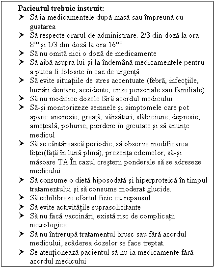 Text Box: Pacientul trebuie instruit:
† Sa ia medicamentele dupa masa sau impreuna cu gustarea
† Sa respecte orarul de administrare. 2/3 din doza la ora 8ºº si 1/3 din doza la ora 16
† Sa nu omita nici o doza de medicamente
† Sa aiba asupra lui si la indemana medicamentele pentru a putea fi folosite in caz de urgenta
† Sa evite situatiile de stres accentuate (febra, infectiile, lucrari dentare, accidente, crize personale sau familiale)
† Sa nu modifice dozele fara acordul medicului
† Sa-si monitorizeze semnele si simptomele care pot apare: anorexie, greata, varsaturi, slabiciune, depresie, ameteala, poliurie, <a href=