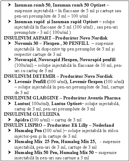 Text Box: † Insuman comb 50, Insuman comb 50 Optiset  suspensie injectabila  in flacoane de 5 ml si cartuse sau pen-uri preumplute de 3 ml  100 u/ml
† Insuman rapid si Insuman rapid Optiset  solutie injectabila in flacoane de 5 ml (100 u/ml) , sau pen-uri preumplute - 3 ml ( 100u/ml )
INSULINUM ASPART Producator Novo Nordisk
† Novomix 30  Flexpen , 30 PENFILL  suspensie injectabila in dispozitiv tip pen preumplut de 3 ml si respectiv cartuse de 3 ml
† Novorapid, Novorapid Flexpen, Novorapid penfill (100u/ml)  solutie injectabila in flacoane de 10 ml, pen-uri cu cartus de 3 ml
INSULINUM DETEMIR  Producator Novo Nordisk
† Levemir Penfill (100 u/ml), Levemir flexpen (100 u/ml)  solutie injectabila in pen-uri preumplute de 3ml, cartuse de 3 ml
INSULINUM GLARGINE  Producator Aventis Pharma
† Lantus( 100u/ml), Lantus Optiset solutie injectabila, cartus de 3 ml, pen-uri preumplute de 3 ml
INSULINUM GLULIZINA 
† Apidra (100 u/ml)  cartus de 3 ml
INSULIN LISPRO  Producator Eli Lilly  Nederland
† Humalog Pen (100 u/ml ) solutie injectabila in stilou injector-pen si in cartuse de 3 ml.
† Humalog Mix 25 Pen, Humalog Mix 25, - suspensie injectabila, pen-uri de 3 ml, cartuse de 3 ml
† Humalog Mix 50 Pen, Humalog Mix 50  suspensie injectabila in pen-uri sau cartuse a 3 ml
