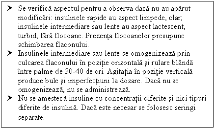 Text Box: † Se verifica aspectul pentru a observa daca nu au aparut modificari: insulinele rapide au aspect limpede, clar; insulinele intermediare sau lente au aspect lactescent, turbid, fara flocoane. Prezenta flocoanelor presupune schimbarea flaconului.
† Insulinele intermediare sau lente se omogenizeaza prin culcarea flaconului in pozitie orizontala si rulare blanda intre palme de 30-40 de ori. Agitatia in pozitie verticala produce bule si imperfectiuni la dozare. Daca nu se omogenizeaza, nu se administreaza.
† Nu se amesteca insuline cu concentratii diferite si nici tipuri diferite de insulina. Daca este necesar se folosesc seringi separate.
